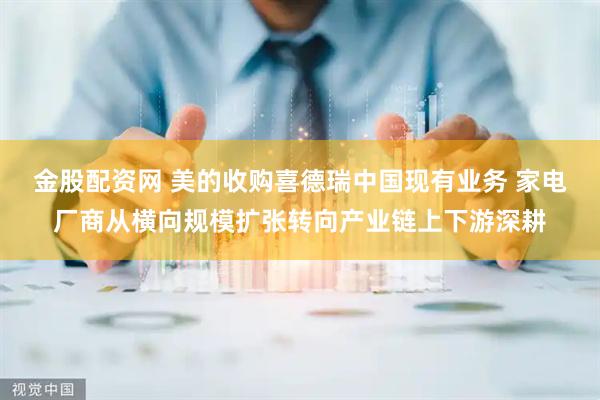 金股配资网 美的收购喜德瑞中国现有业务 家电厂商从横向规模扩张转向产业链上下游深耕