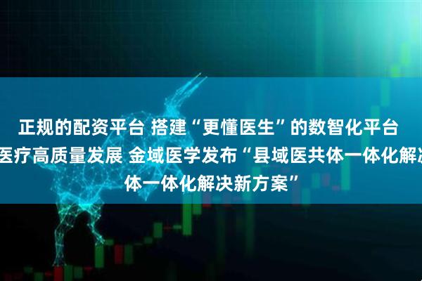 正规的配资平台 搭建“更懂医生”的数智化平台 助力县域医疗高质量发展 金域医学发布“县域医共体一体化解决新方案”