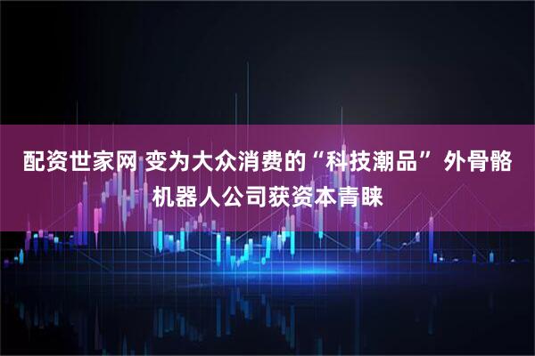 配资世家网 变为大众消费的“科技潮品” 外骨骼机器人公司获资本青睐