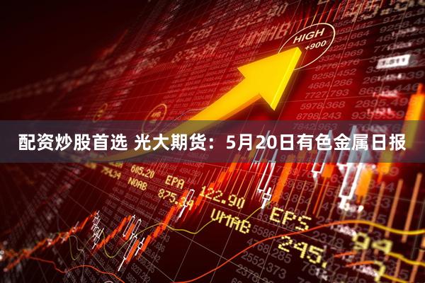 配资炒股首选 光大期货：5月20日有色金属日报