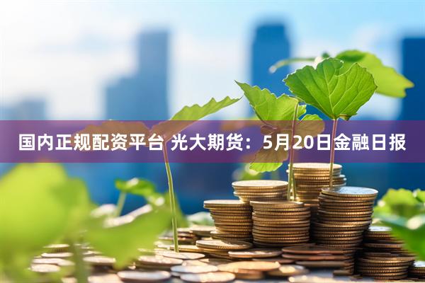 国内正规配资平台 光大期货：5月20日金融日报
