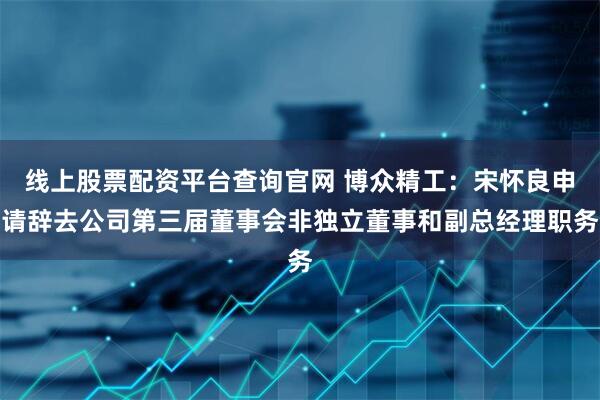 线上股票配资平台查询官网 博众精工：宋怀良申请辞去公司第三届董事会非独立董事和副总经理职务