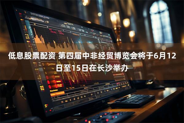 低息股票配资 第四届中非经贸博览会将于6月12日至15日在长沙举办
