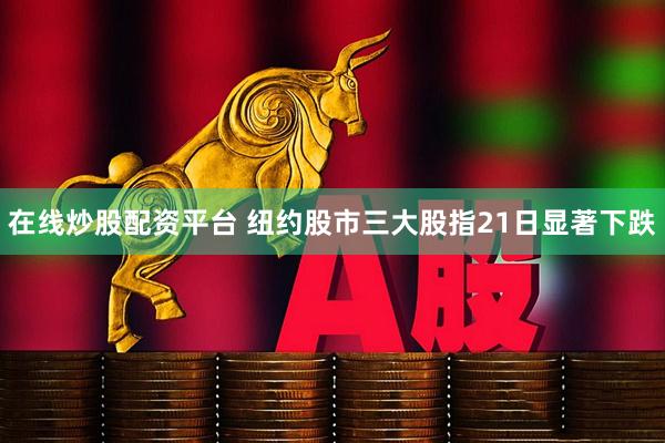 在线炒股配资平台 纽约股市三大股指21日显著下跌