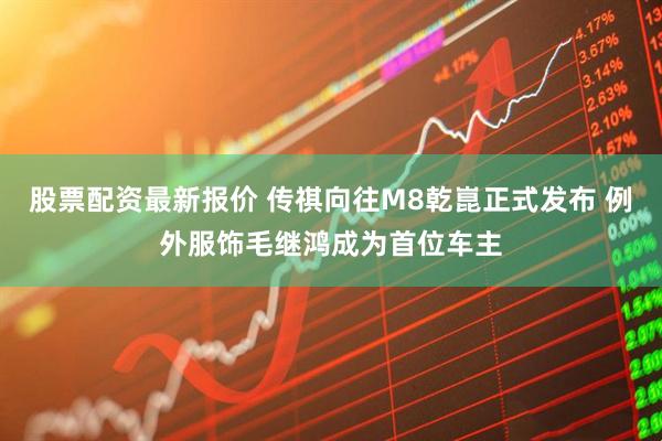 股票配资最新报价 传祺向往M8乾崑正式发布 例外服饰毛继鸿成为首位车主