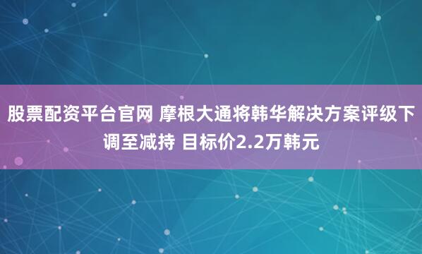 股票配资平台官网 摩根大通将韩华解决方案评级下调至减持 目标价2.2万韩元