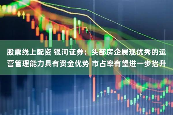 股票线上配资 银河证券：头部房企展现优秀的运营管理能力具有资金优势 市占率有望进一步抬升