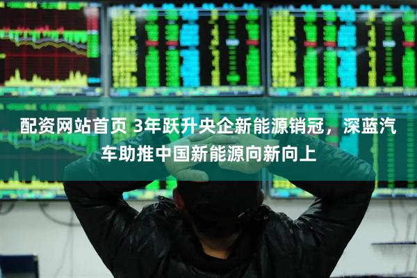配资网站首页 3年跃升央企新能源销冠，深蓝汽车助推中国新能源向新向上