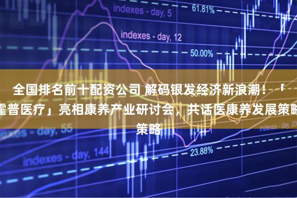 全国排名前十配资公司 解码银发经济新浪潮！「霍普医疗」亮相康养产业研讨会，共话医康养发展策略