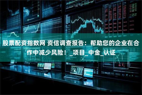 股票配资指数网 资信调查报告：帮助您的企业在合作中减少风险！_项目_中金_认证