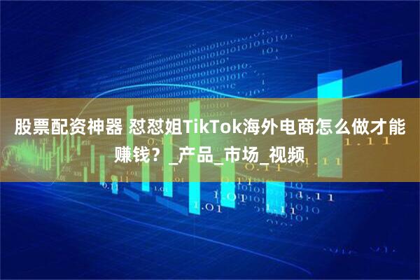 股票配资神器 怼怼姐TikTok海外电商怎么做才能赚钱？_产品_市场_视频