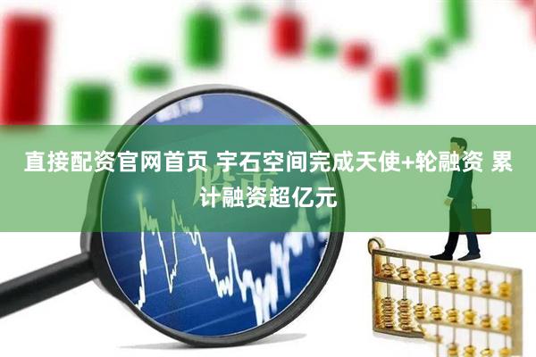 直接配资官网首页 宇石空间完成天使+轮融资 累计融资超亿元