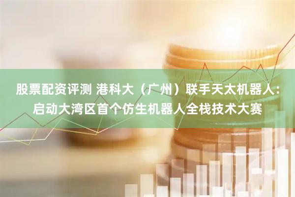 股票配资评测 港科大（广州）联手天太机器人：启动大湾区首个仿生机器人全栈技术大赛