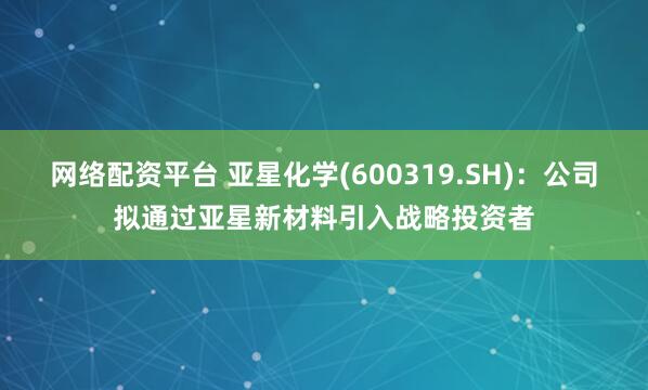 网络配资平台 亚星化学(600319.SH)：公司拟通过亚星新材料引入战略投资者