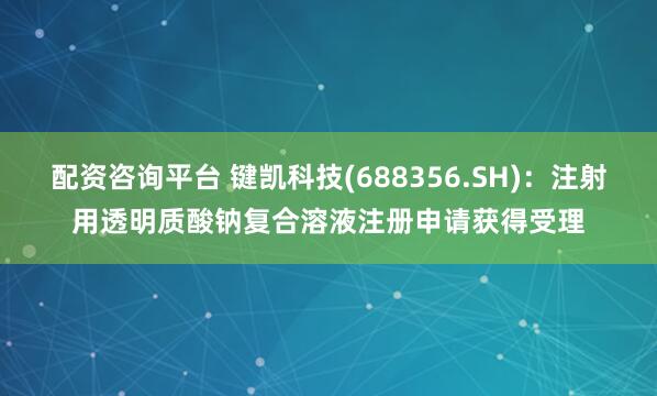 配资咨询平台 键凯科技(688356.SH)：注射用透明质酸钠复合溶液注册申请获得受理