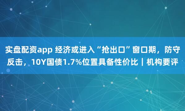 实盘配资app 经济或进入“抢出口”窗口期，防守反击，10Y国债1.7%位置具备性价比｜机构要评