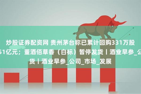 炒股证券配资网 贵州茅台称已累计回购331万股，支付金额约51亿元；董酒佰草香（白标）暂停发货丨酒业早参_公司_市场_发展