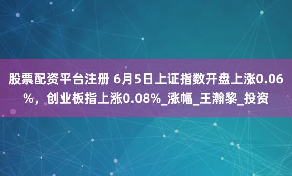 股票配资平台注册 6月5日上证指数开盘上涨0.06%，创业板指上涨0.08%_涨幅_王瀚黎_投资