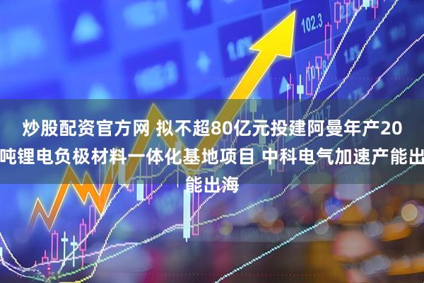 炒股配资官方网 拟不超80亿元投建阿曼年产20万吨锂电负极材料一体化基地项目 中科电气加速产能出海