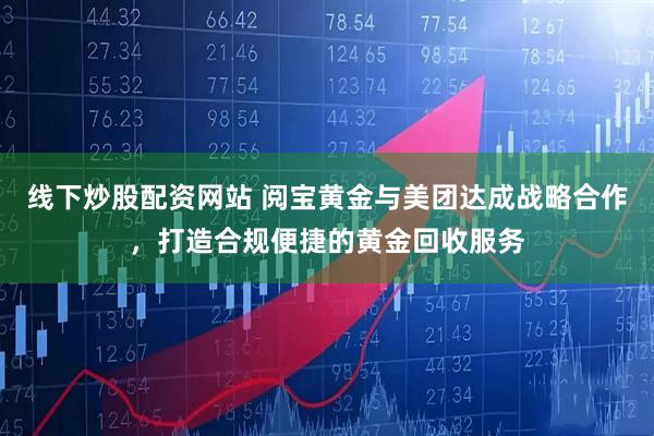 线下炒股配资网站 阅宝黄金与美团达成战略合作，打造合规便捷的黄金回收服务