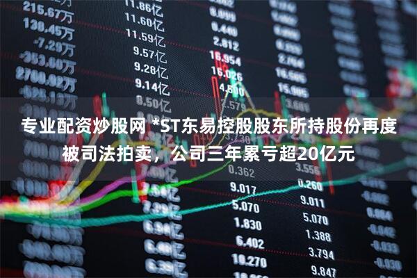专业配资炒股网 *ST东易控股股东所持股份再度被司法拍卖，公司三年累亏超20亿元