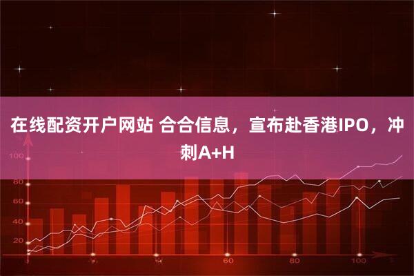 在线配资开户网站 合合信息，宣布赴香港IPO，冲刺A+H