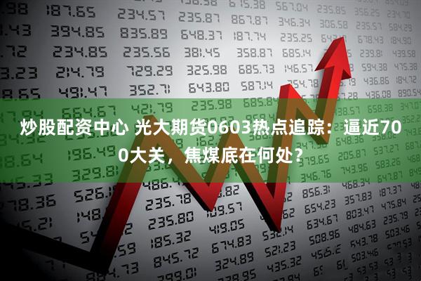 炒股配资中心 光大期货0603热点追踪：逼近700大关，焦煤底在何处？