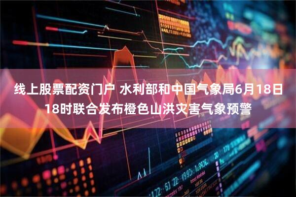 线上股票配资门户 水利部和中国气象局6月18日18时联合发布橙色山洪灾害气象预警