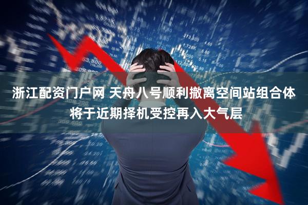 浙江配资门户网 天舟八号顺利撤离空间站组合体 将于近期择机受控再入大气层