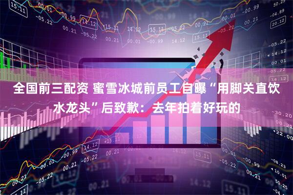 全国前三配资 蜜雪冰城前员工自曝“用脚关直饮水龙头”后致歉：去年拍着好玩的