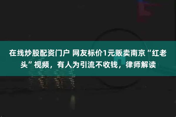 在线炒股配资门户 网友标价1元贩卖南京“红老头”视频，有人为引流不收钱，律师解读