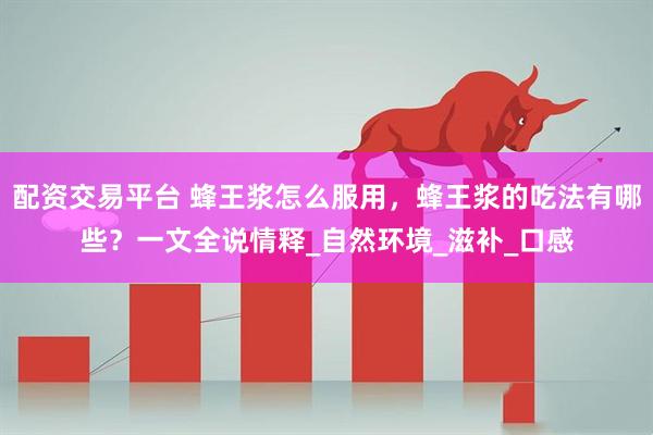 配资交易平台 蜂王浆怎么服用，蜂王浆的吃法有哪些？一文全说情释_自然环境_滋补_口感