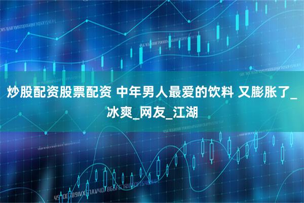 炒股配资股票配资 中年男人最爱的饮料 又膨胀了_冰爽_网友_江湖