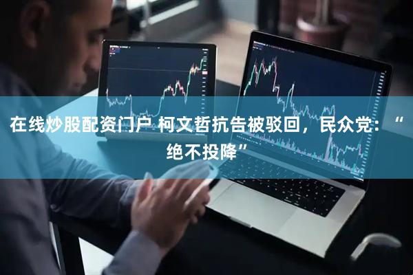 在线炒股配资门户 柯文哲抗告被驳回，民众党：“绝不投降”