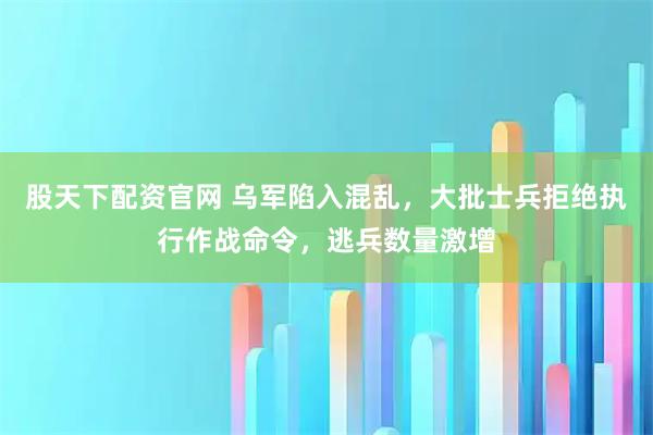 股天下配资官网 乌军陷入混乱，大批士兵拒绝执行作战命令，逃兵数量激增