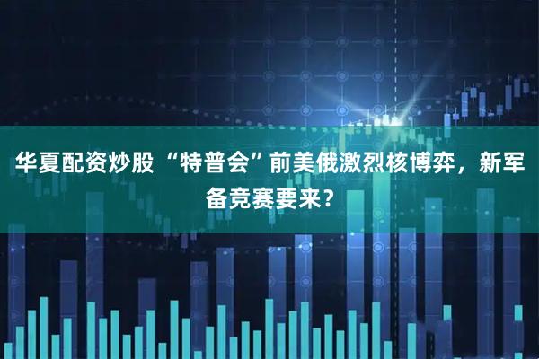 华夏配资炒股 “特普会”前美俄激烈核博弈，新军备竞赛要来？