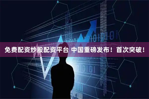 免费配资炒股配资平台 中国重磅发布！首次突破！