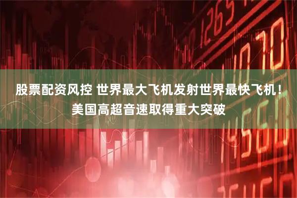 股票配资风控 世界最大飞机发射世界最快飞机！美国高超音速取得重大突破
