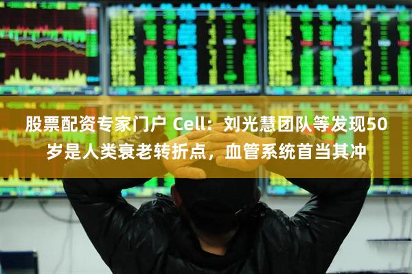 股票配资专家门户 Cell：刘光慧团队等发现50岁是人类衰老转折点，血管系统首当其冲