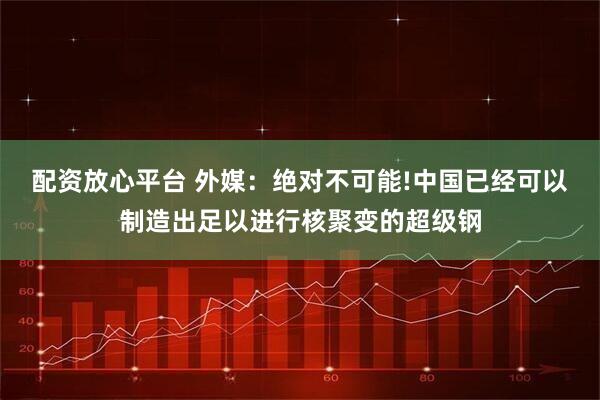 配资放心平台 外媒：绝对不可能!中国已经可以制造出足以进行核聚变的超级钢