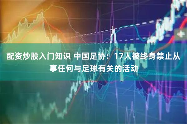 配资炒股入门知识 中国足协：17人被终身禁止从事任何与足球有关的活动