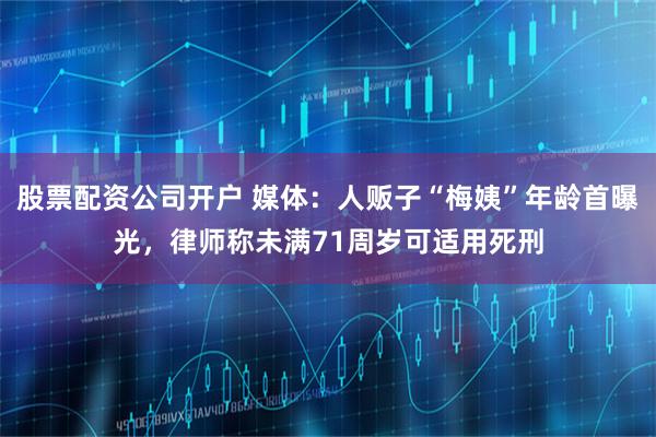 股票配资公司开户 媒体：人贩子“梅姨”年龄首曝光，律师称未满71周岁可适用死刑
