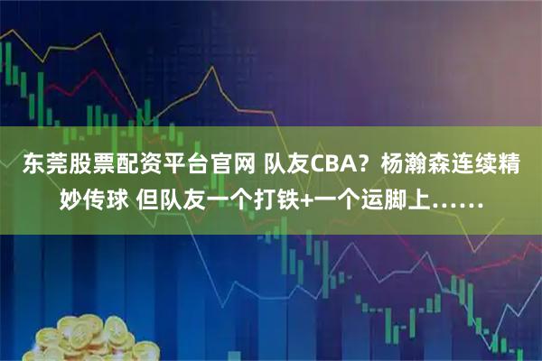 东莞股票配资平台官网 队友CBA?杨瀚森连续精妙传球 但队友一个打铁+一个运脚上……